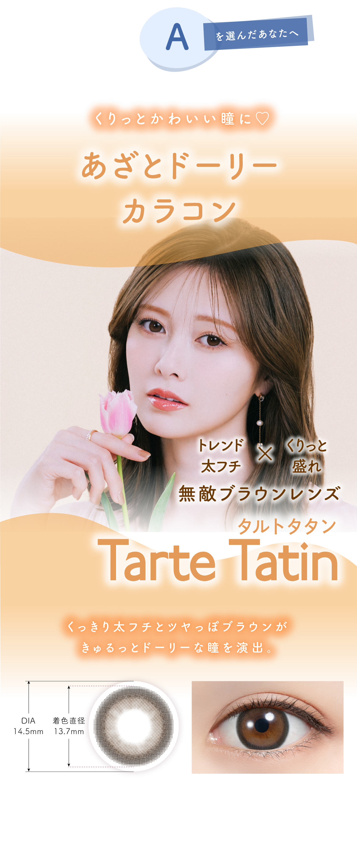 Aを選んだあなたへ あなたにに合おうカラコンは…くりっとかわいい瞳に♡あざとドーリーカラコン トレンド太フチ×くりっと盛れ無敵ブラウンレンズTrte Tatin(タルトタタン)くっきり太フチとツヤっぽブラウンがきゅるっとドーリーな瞳を演出