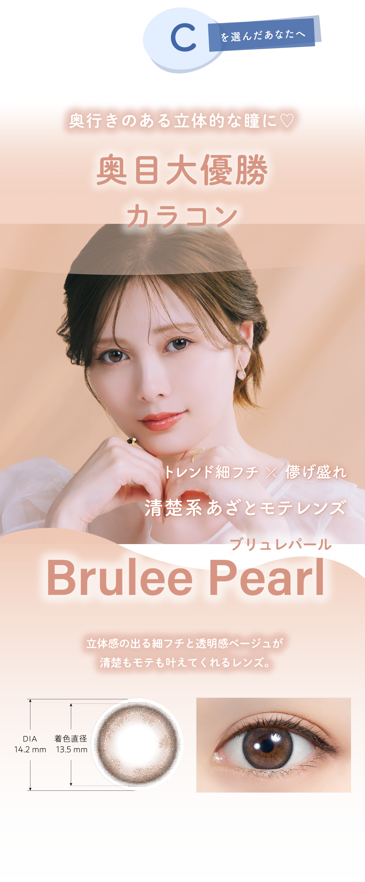 Cを選んだあなたへ あなたに似合うカラコンは…奥行きのある立体的な瞳に♡奥目大優勝カラコン レンド細フチ×儚げ盛れ清楚系あざとモテレンズBrulee Pearl(ブリュレパール)立体感の出る細フチと透明感ベージュが清楚もモテも叶えてくれるレンズ。