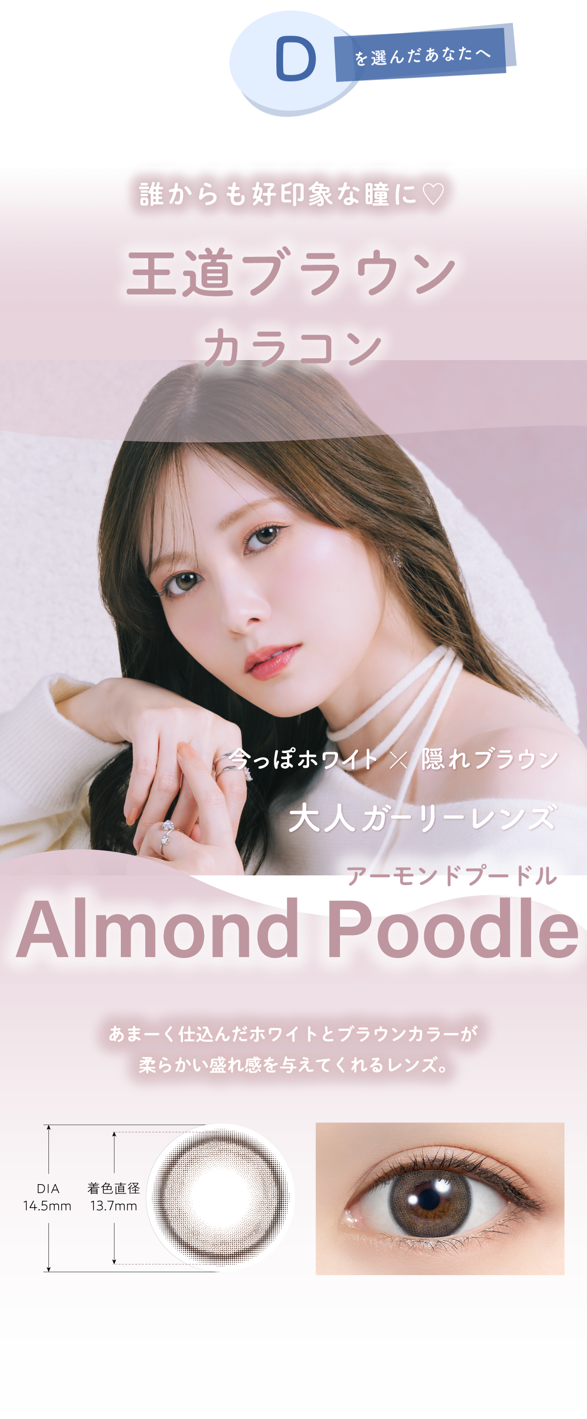 Dを選んだあなたへ あなたに似合うカラコンは…誰からも好印象な瞳に♡王道ブラウンカラコン 今っぽホワイト×隠れブラウン大人ガーリーレンズAlmond Poodle(アーモンドプードル)あまーく仕込んだホワイトとブラウンカラーが柔らかい盛れ感を与えてくれるレンズ。